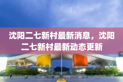 沈阳二七新村最新消息，沈阳二七新村最新动态更新