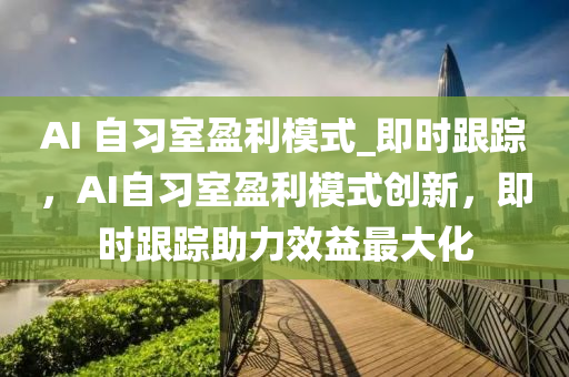 AI 自习室盈利模式_即时跟踪，AI自习室盈利模式创新，即时跟踪助力效益最大化