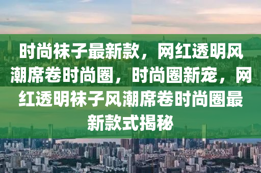 时尚袜子最新款，网红透明风潮席卷时尚圈，时尚圈新宠，网红透明袜子风潮席卷时尚圈最新款式揭秘