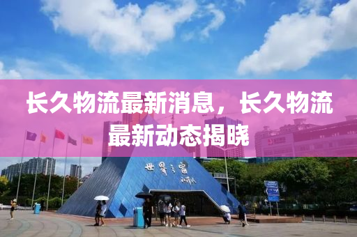 长久物流最新消息，长久物流最新动态揭晓