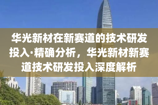 华光新材在新赛道的技术研发投入·精确分析，华光新材新赛道技术研发投入深度解析