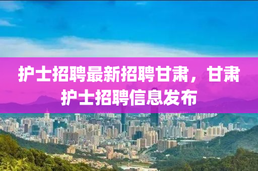 护士招聘最新招聘甘肃，甘肃护士招聘信息发布