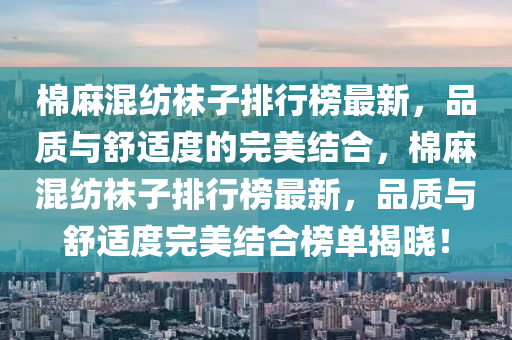 棉麻混纺袜子排行榜最新，品质与舒适度的完美结合，棉麻混纺袜子排行榜最新，品质与舒适度完美结合榜单揭晓！