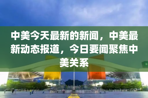 中美今天最新的新闻，中美最新动态报道，今日要闻聚焦中美关系