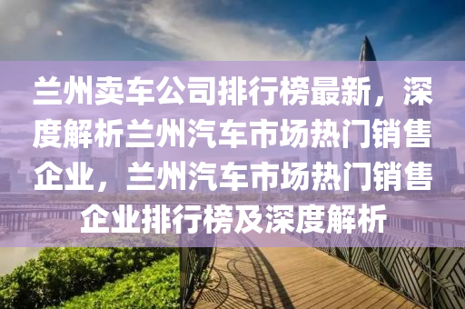 兰州卖车公司排行榜最新，深度解析兰州汽车市场热门销售企业，兰州汽车市场热门销售企业排行榜及深度解析