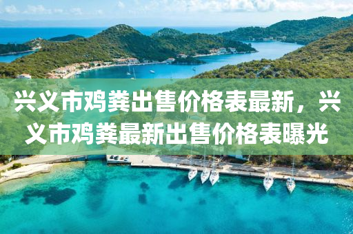 兴义市鸡粪出售价格表最新，兴义市鸡粪最新出售价格表曝光