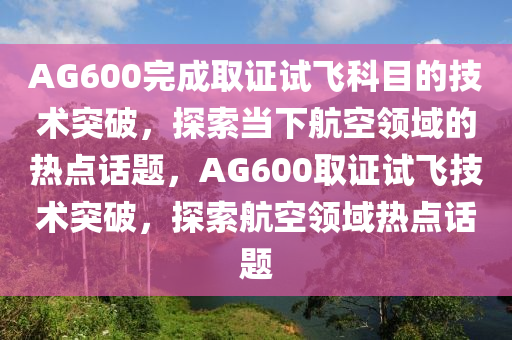 AG600完成取证试飞科目的技术突破，探索当下航空领域的热点话题，AG600取证试飞技术突破，探索航空领域热点话题