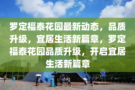 罗定福泰花园最新动态，品质升级，宜居生活新篇章，罗定福泰花园品质升级，开启宜居生活新篇章