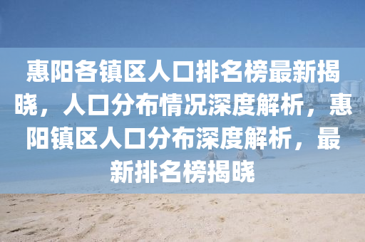 惠阳各镇区人口排名榜最新揭晓，人口分布情况深度解析，惠阳镇区人口分布深度解析，最新排名榜揭晓