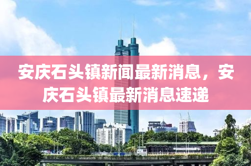 安庆石头镇新闻最新消息，安庆石头镇最新消息速递