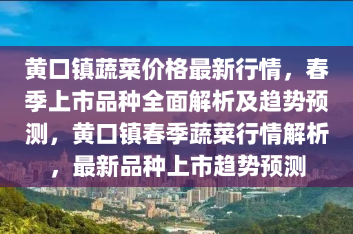 黄口镇蔬菜价格最新行情，春季上市品种全面解析及趋势预测，黄口镇春季蔬菜行情解析，最新品种上市趋势预测