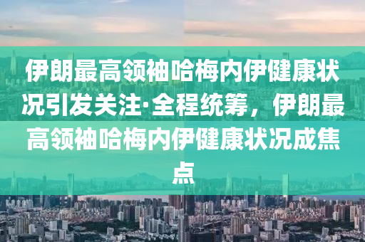 伊朗最高领袖哈梅内伊健康状况引发关注·全程统筹，伊朗最高领袖哈梅内伊健康状况成焦点