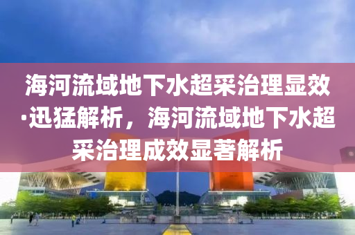 海河流域地下水超采治理显效·迅猛解析，海河流域地下水超采治理成效显著解析