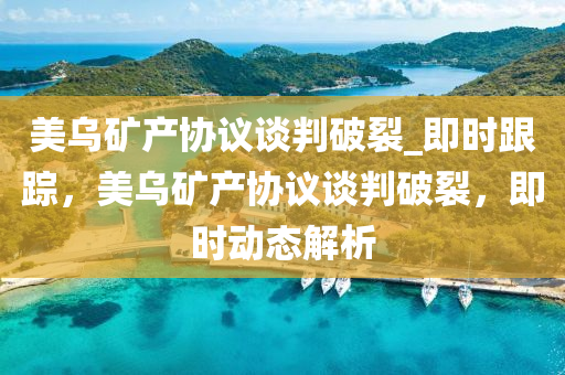 美乌矿产协议谈判破裂_即时跟踪，美乌矿产协议谈判破裂，即时动态解析