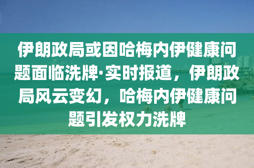 伊朗政局或因哈梅内伊健康问题面临洗牌·实时报道，伊朗政局风云变幻，哈梅内伊健康问题引发权力洗牌
