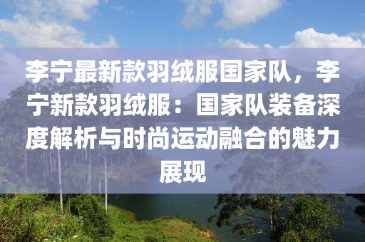 李宁最新款羽绒服国家队，李宁新款羽绒服：国家队装备深度解析与时尚运动融合的魅力展现