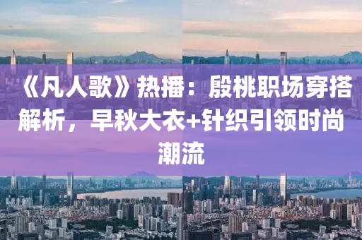《凡人歌》热播：殷桃职场穿搭解析，早秋大衣+针织引领时尚潮流