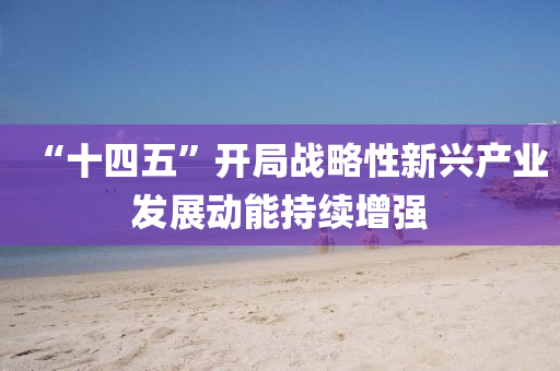 “十四五”开局战略性新兴产业发展动能持续增强
