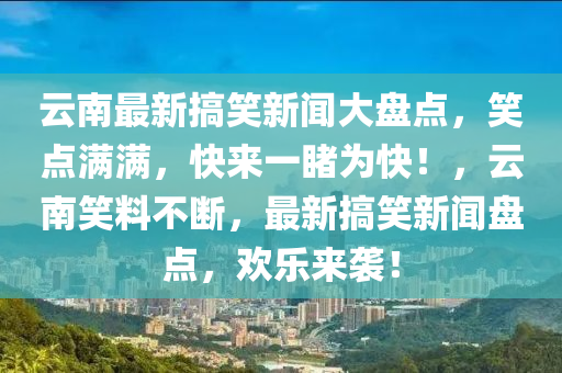 云南最新搞笑新闻大盘点，笑点满满，快来一睹为快！，云南笑料不断，最新搞笑新闻盘点，欢乐来袭！