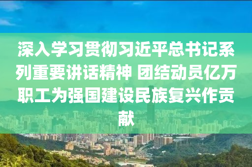 深入学习贯彻习近平总书记系列重要讲话精神 团结动员亿万职工为强国建设民族复兴作贡献