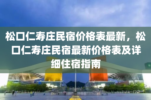 松口仁寿庄民宿价格表最新，松口仁寿庄民宿最新价格表及详细住宿指南