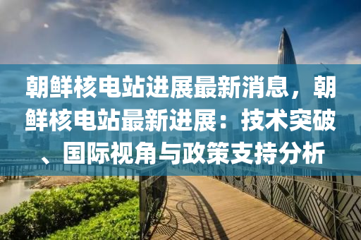 朝鲜核电站进展最新消息，朝鲜核电站最新进展：技术突破、国际视角与政策支持分析