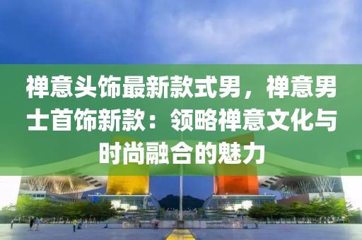 禅意头饰最新款式男，禅意男士首饰新款：领略禅意文化与时尚融合的魅力