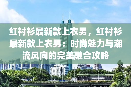 红衬衫最新款上衣男，红衬衫最新款上衣男：时尚魅力与潮流风向的完美融合攻略