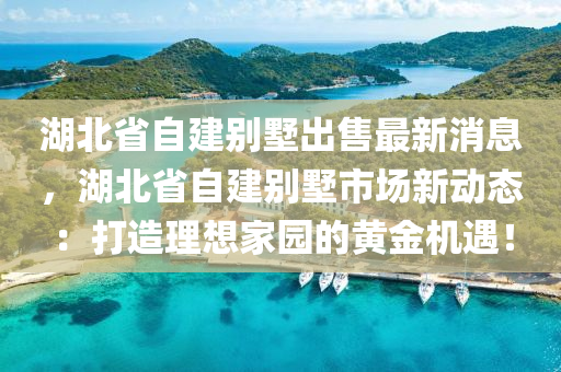 湖北省自建别墅出售最新消息，湖北省自建别墅市场新动态：打造理想家园的黄金机遇！