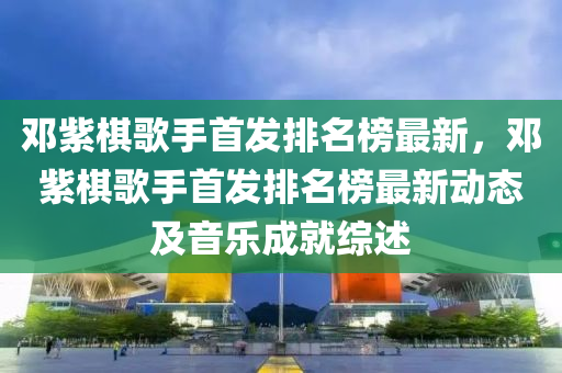 邓紫棋歌手首发排名榜最新，邓紫棋歌手首发排名榜最新动态及音乐成就综述