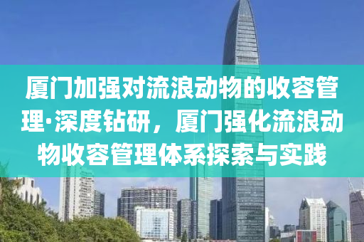 厦门加强对流浪动物的收容管理·深度钻研，厦门强化流浪动物收容管理体系探索与实践