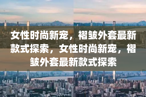 女性时尚新宠，褶皱外套最新款式探索，女性时尚新宠，褶皱外套最新款式探索
