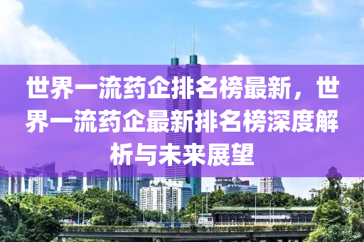 世界一流药企排名榜最新，世界一流药企最新排名榜深度解析与未来展望
