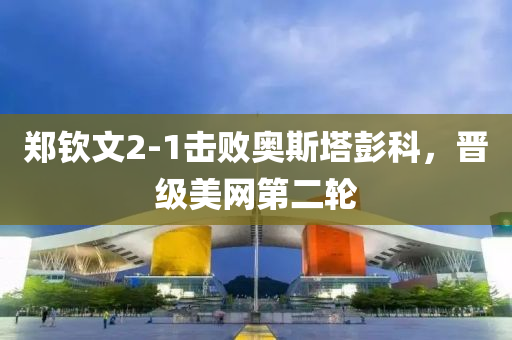 郑钦文2-1击败奥斯塔彭科，晋级美网第二轮