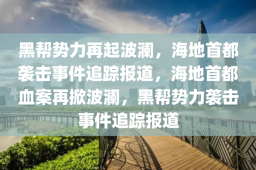 黑帮势力再起波澜，海地首都袭击事件追踪报道，海地首都血案再掀波澜，黑帮势力袭击事件追踪报道