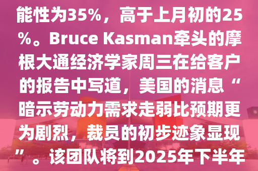 【摩根大通将年底前美国经济陷入衰退的概率上调至35%】8月8日讯，摩根大通如今认为美国经济到今年年底陷入衰退的可能性为35%，高于上月初的25%。Bruce Kasman牵头的摩根大通经济学家周三在给客户的报告中写道，美国的消息“暗示劳动力需求走弱比预期更为剧烈，裁员的初步迹象显现”。该团队将到2025年下半年经济陷入衰退的可能性维持在45%。“我们温和上调对经济衰退风险的评估，相较之下我们对利率
