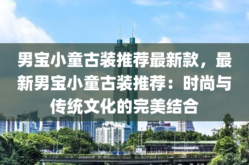 男宝小童古装推荐最新款，最新男宝小童古装推荐：时尚与传统文化的完美结合