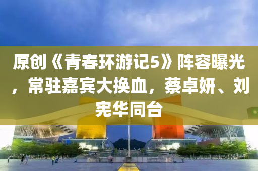 原创《青春环游记5》阵容曝光，常驻嘉宾大换血，蔡卓妍、刘宪华同台