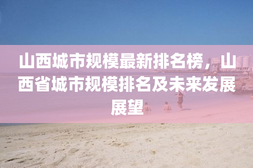 山西城市规模最新排名榜，山西省城市规模排名及未来发展展望