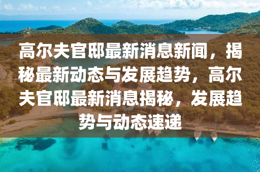 高尔夫官邸最新消息新闻，揭秘最新动态与发展趋势，高尔夫官邸最新消息揭秘，发展趋势与动态速递
