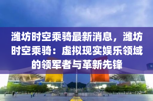 潍坊时空乘骑最新消息，潍坊时空乘骑：虚拟现实娱乐领域的领军者与革新先锋