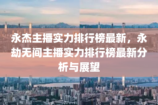 永杰主播实力排行榜最新，永劫无间主播实力排行榜最新分析与展望