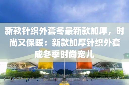 新款针织外套冬最新款加厚，时尚又保暖：新款加厚针织外套成冬季时尚宠儿