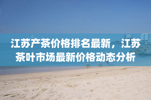 江苏产茶价格排名最新，江苏茶叶市场最新价格动态分析