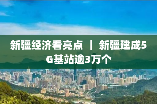 新疆经济看亮点 ｜ 新疆建成5G基站逾3万个