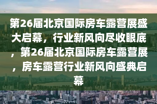 第26届北京国际房车露营展盛大启幕，行业新风向尽收眼底，第26届北京国际房车露营展，房车露营行业新风向盛典启幕