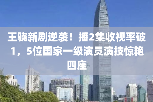 王骁新剧逆袭！播2集收视率破1，5位国家一级演员演技惊艳四座