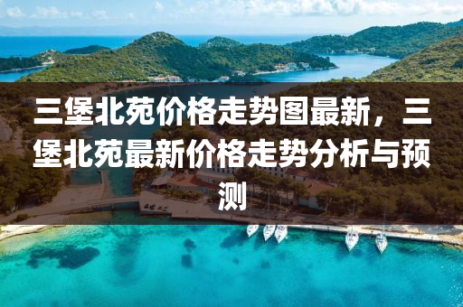 三堡北苑价格走势图最新，三堡北苑最新价格走势分析与预测