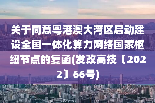 关于同意粤港澳大湾区启动建设全国一体化算力网络国家枢纽节点的复函(发改高技〔2022〕66号)