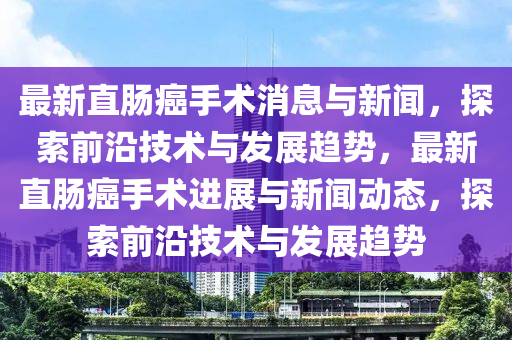 最新直肠癌手术消息与新闻，探索前沿技术与发展趋势，最新直肠癌手术进展与新闻动态，探索前沿技术与发展趋势
